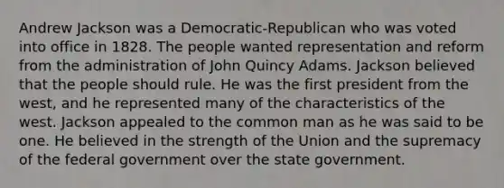 Andrew Jackson was a Democratic-Republican who was voted into office in 1828. The people wanted representation and reform from the administration of John Quincy Adams. Jackson believed that the people should rule. He was the first president from the west, and he represented many of the characteristics of the west. Jackson appealed to the common man as he was said to be one. He believed in the strength of the Union and the supremacy of the federal government over the state government.