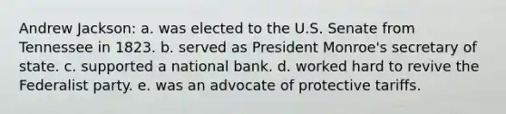 Andrew Jackson: a. was elected to the U.S. Senate from Tennessee in 1823. b. served as President Monroe's secretary of state. c. supported a national bank. d. worked hard to revive the Federalist party. e. was an advocate of protective tariffs.
