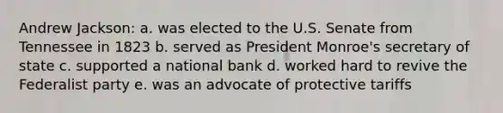 Andrew Jackson: a. was elected to the U.S. Senate from Tennessee in 1823 b. served as President Monroe's secretary of state c. supported a national bank d. worked hard to revive the Federalist party e. was an advocate of protective tariffs