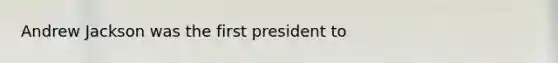 Andrew Jackson was the first president to