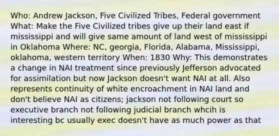 Who: Andrew Jackson, Five Civilized Tribes, Federal government What: Make the Five Civilized tribes give up their land east if mississippi and will give same amount of land west of mississippi in Oklahoma Where: NC, georgia, Florida, Alabama, Mississippi, oklahoma, western territory When: 1830 Why: This demonstrates a change in NAI treatment since previously Jefferson advocated for assimilation but now Jackson doesn't want NAI at all. Also represents continuity of white encroachment in NAI land and don't believe NAI as citizens; jackson not following court so executive branch not following judicial branch whcih is interesting bc usually exec doesn't have as much power as that