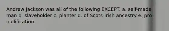 Andrew Jackson was all of the following EXCEPT: a. self-made man b. slaveholder c. planter d. of Scots-Irish ancestry e. pro-nullification.