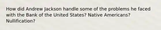 How did Andrew Jackson handle some of the problems he faced with the Bank of the United States? Native Americans? Nullification?