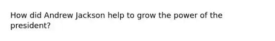 How did Andrew Jackson help to grow the power of the president?