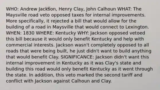 WHO: Andrew Jackson, Henry Clay, John Calhoun WHAT: The Maysville road veto opposed taxes for internal improvements. More specifically, it rejected a bill that would allow for the building of a road in Maysville that would connect to Lexington. WHEN: 1830 WHERE: Kentucky WHY: Jackson opposed vetoed this bill because it would only benefit Kentucky and help with commercial interests. Jackson wasn't completely opposed to all roads that were being built, he just didn't want to build anything that would benefit Clay. SIGNIFICANCE: Jackson didn't want this internal improvement in Kentucky as it was Clay's state and building this road would only benefit Kentucky as it went through the state. In addition, this veto marked the second tariff and conflict with Jackson against Calhoun and Clay.