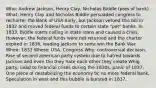 Who: Andrew Jackson, Henry Clay, Nicholas Biddle (pres of bank) What: Henry Clay and Nicholas Biddle persuaded congress to recharter the Bank of USA early, but Jackson vetoed this bill in 1832 and moved federal funds to certain state "pet" banks. In 1833, Biddle starts calling in state loans and caused a crisis. However, the federal funds were not returned and the charter expired in 1836, leading Jackson to sorta win the Bank War. When: 1833 Where: USA, Congress Why: controversial decision, Rise of second american party system due to hatred towards Jackson and even tho they hate each other they create Whig party, Lead to financial crises during the 1830s, panic of 1837, One piece of destabilizing the economy bc no more federal bank, Speculation in west and this bubble is bursted in 1837,