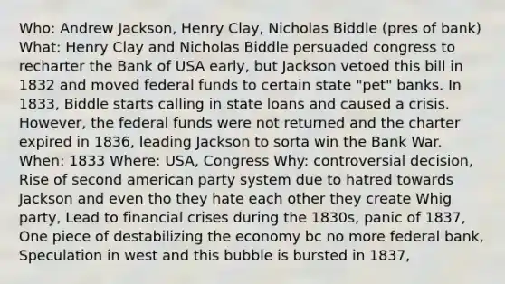 Who: Andrew Jackson, Henry Clay, Nicholas Biddle (pres of bank) What: Henry Clay and Nicholas Biddle persuaded congress to recharter the Bank of USA early, but Jackson vetoed this bill in 1832 and moved federal funds to certain state "pet" banks. In 1833, Biddle starts calling in state loans and caused a crisis. However, the federal funds were not returned and the charter expired in 1836, leading Jackson to sorta win the Bank War. When: 1833 Where: USA, Congress Why: controversial decision, Rise of second american party system due to hatred towards Jackson and even tho they hate each other they create Whig party, Lead to financial crises during the 1830s, panic of 1837, One piece of destabilizing the economy bc no more federal bank, Speculation in west and this bubble is bursted in 1837,