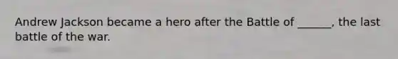 Andrew Jackson became a hero after the Battle of ______, the last battle of the war.