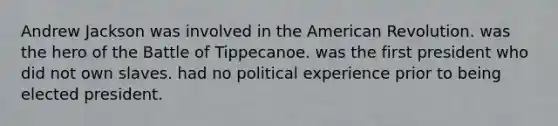 Andrew Jackson was involved in the American Revolution. was the hero of the Battle of Tippecanoe. was the first president who did not own slaves. had no political experience prior to being elected president.