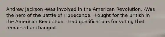 Andrew Jackson -Was involved in the American Revolution. -Was the hero of the Battle of Tippecanoe. -Fought for the British in the American Revolution. -Had qualifications for voting that remained unchanged.