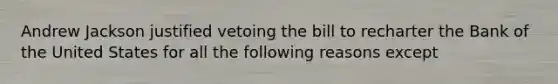 Andrew Jackson justified vetoing the bill to recharter the Bank of the United States for all the following reasons except