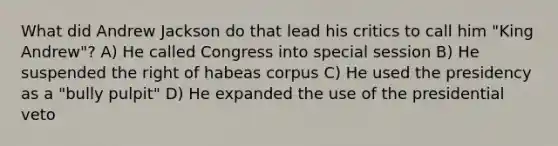 What did Andrew Jackson do that lead his critics to call him "King Andrew"? A) He called Congress into special session B) He suspended the right of habeas corpus C) He used the presidency as a "bully pulpit" D) He expanded the use of the presidential veto