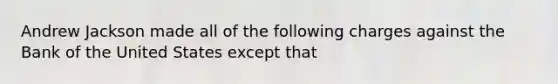 Andrew Jackson made all of the following charges against the Bank of the United States except that