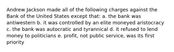 Andrew Jackson made all of the following charges against the Bank of the United States except that: a. the bank was antiwestern b. it was controlled by an elite moneyed aristocracy c. the bank was autocratic and tyrannical d. it refused to lend money to politicians e. profit, not public service, was its first priority