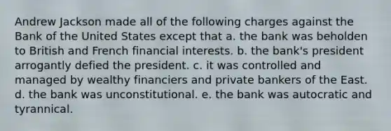 Andrew Jackson made all of the following charges against the Bank of the United States except that a. the bank was beholden to British and French financial interests. b. the bank's president arrogantly defied the president. c. it was controlled and managed by wealthy financiers and private bankers of the East. d. the bank was unconstitutional. e. the bank was autocratic and tyrannical.