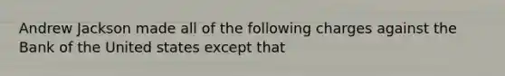 Andrew Jackson made all of the following charges against the Bank of the United states except that