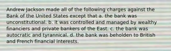 Andrew Jackson made all of the following charges against the Bank of the United States except that a. the bank was unconstitutional. b. it was controlled and managed by wealthy financiers and private bankers of the East. c. the bank was autocratic and tyrannical. d. the bank was beholden to British and French financial interests.