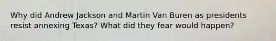 Why did Andrew Jackson and Martin Van Buren as presidents resist annexing Texas? What did they fear would happen?