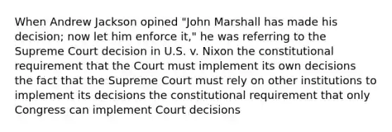 When Andrew Jackson opined "John Marshall has made his decision; now let him enforce it," he was referring to the Supreme Court decision in U.S. v. Nixon the constitutional requirement that the Court must implement its own decisions the fact that the Supreme Court must rely on other institutions to implement its decisions the constitutional requirement that only Congress can implement Court decisions