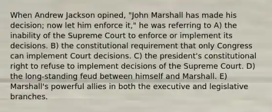 When Andrew Jackson opined, "John Marshall has made his decision; now let him enforce it," he was referring to A) the inability of the Supreme Court to enforce or implement its decisions. B) the constitutional requirement that only Congress can implement Court decisions. C) the president's constitutional right to refuse to implement decisions of the Supreme Court. D) the long-standing feud between himself and Marshall. E) Marshall's powerful allies in both the executive and legislative branches.