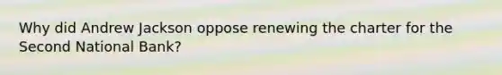 Why did Andrew Jackson oppose renewing the charter for the Second National Bank?