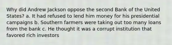 Why did Andrew Jackson oppose the second Bank of the United States? a. It had refused to lend him money for his presidential campaigns b. Southern farmers were taking out too many loans from the bank c. He thought it was a corrupt institution that favored rich investors