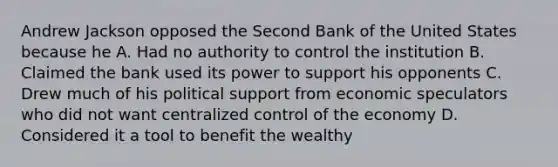 Andrew Jackson opposed the Second Bank of the United States because he A. Had no authority to control the institution B. Claimed the bank used its power to support his opponents C. Drew much of his political support from economic speculators who did not want centralized control of the economy D. Considered it a tool to benefit the wealthy