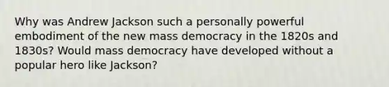 Why was Andrew Jackson such a personally powerful embodiment of the new mass democracy in the 1820s and 1830s? Would mass democracy have developed without a popular hero like Jackson?