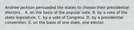 Andrew Jackson persuaded the states to choose their presidential electors... A. on the basis of the popular vote. B. by a vote of the state legislature. C. by a vote of Congress. D. by a presidential convention. E. on the basis of one state, one elector.