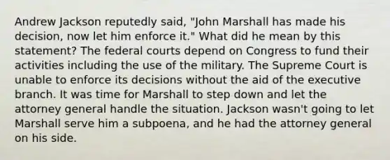 Andrew Jackson reputedly said, "John Marshall has made his decision, now let him enforce it." What did he mean by this statement? The federal courts depend on Congress to fund their activities including the use of the military. The Supreme Court is unable to enforce its decisions without the aid of the executive branch. It was time for Marshall to step down and let the attorney general handle the situation. Jackson wasn't going to let Marshall serve him a subpoena, and he had the attorney general on his side.