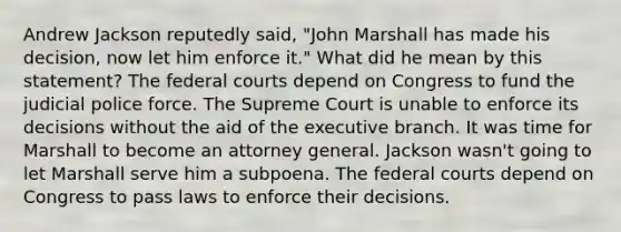 Andrew Jackson reputedly said, "John Marshall has made his decision, now let him enforce it." What did he mean by this statement? The federal courts depend on Congress to fund the judicial police force. The Supreme Court is unable to enforce its decisions without the aid of the executive branch. It was time for Marshall to become an attorney general. Jackson wasn't going to let Marshall serve him a subpoena. The federal courts depend on Congress to pass laws to enforce their decisions.