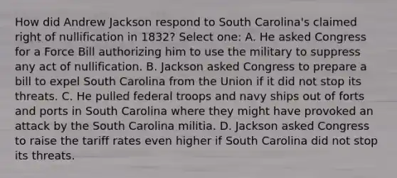 How did Andrew Jackson respond to South Carolina's claimed right of nullification in 1832? Select one: A. He asked Congress for a Force Bill authorizing him to use the military to suppress any act of nullification. B. Jackson asked Congress to prepare a bill to expel South Carolina from the Union if it did not stop its threats. C. He pulled federal troops and navy ships out of forts and ports in South Carolina where they might have provoked an attack by the South Carolina militia. D. Jackson asked Congress to raise the tariff rates even higher if South Carolina did not stop its threats.