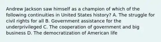 Andrew Jackson saw himself as a champion of which of the following continuities in United States history? A. The struggle for civil rights for all B. Government assistance for the underprivileged C. The cooperation of government and big business D. The democratization of American life