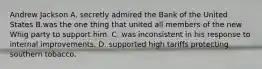 Andrew Jackson A. secretly admired the Bank of the United States B.was the one thing that united all members of the new Whig party to support him. C. was inconsistent in his response to internal improvements. D. supported high tariffs protecting southern tobacco.