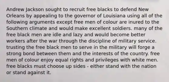 Andrew Jackson sought to recruit free blacks to defend New Orleans by appealing to the governor of Louisiana using all of the following arguments except free men of colour are inured to the Southern climate and would make excellent soldiers. many of the free black men are idle and lazy and would become better workers after the war through the discipline of military service. trusting the free black men to serve in the military will forge a strong bond between them and the interests of the country. free men of colour enjoy equal rights and privileges with white men. free blacks must choose up sides - either stand with the nation or stand against it.