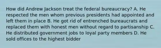 How did Andrew Jackson treat the federal bureaucracy? A. He respected the men whom previous presidents had appointed and left them in place B. He got rid of entrenched bureaucrats and replaced them with honest men without regard to partisanship C. He distributed government jobs to loyal party members D. He sold offices to the highest bidder