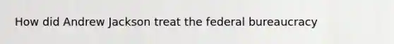 How did Andrew Jackson treat the federal bureaucracy