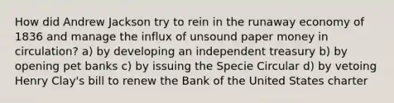 How did Andrew Jackson try to rein in the runaway economy of 1836 and manage the influx of unsound paper money in circulation? a) by developing an independent treasury b) by opening pet banks c) by issuing the Specie Circular d) by vetoing Henry Clay's bill to renew the Bank of the United States charter