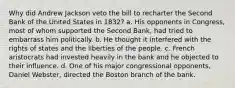 Why did Andrew Jackson veto the bill to recharter the Second Bank of the United States in 1832? a. His opponents in Congress, most of whom supported the Second Bank, had tried to embarrass him politically. b. He thought it interfered with the rights of states and the liberties of the people. c. French aristocrats had invested heavily in the bank and he objected to their influence. d. One of his major congressional opponents, Daniel Webster, directed the Boston branch of the bank.