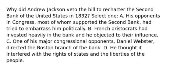 Why did Andrew Jackson veto the bill to recharter the Second Bank of the United States in 1832? Select one: A. His opponents in Congress, most of whom supported the Second Bank, had tried to embarrass him politically. B. French aristocrats had invested heavily in the bank and he objected to their influence. C. One of his major congressional opponents, Daniel Webster, directed the Boston branch of the bank. D. He thought it interfered with the rights of states and the liberties of the people.