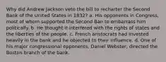 Why did Andrew Jackson veto the bill to recharter the Second Bank of the United States in 1832? a. His opponents in Congress, most of whom supported the Second Ban to embarrass him politically. b. He thought it interfered with the rights of states and the liberties of the people. c. French aristocrats had invested heavily in the bank and he objected to their influence. d. One of his major congressional opponents, Daniel Webster, directed the Boston branch of the bank.