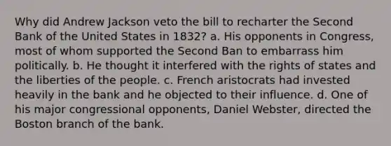 Why did Andrew Jackson veto the bill to recharter the Second Bank of the United States in 1832? a. His opponents in Congress, most of whom supported the Second Ban to embarrass him politically. b. He thought it interfered with the rights of states and the liberties of the people. c. French aristocrats had invested heavily in the bank and he objected to their influence. d. One of his major congressional opponents, Daniel Webster, directed the Boston branch of the bank.