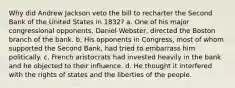 Why did Andrew Jackson veto the bill to recharter the Second Bank of the United States in 1832? a. One of his major congressional opponents, Daniel Webster, directed the Boston branch of the bank. b. His opponents in Congress, most of whom supported the Second Bank, had tried to embarrass him politically. c. French aristocrats had invested heavily in the bank and he objected to their influence. d. He thought it interfered with the rights of states and the liberties of the people.