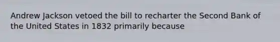 Andrew Jackson vetoed the bill to recharter the Second Bank of the United States in 1832 primarily because