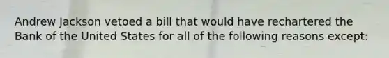 Andrew Jackson vetoed a bill that would have rechartered the Bank of the United States for all of the following reasons except: