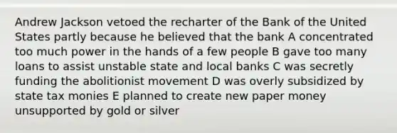 Andrew Jackson vetoed the recharter of the Bank of the United States partly because he believed that the bank A concentrated too much power in the hands of a few people B gave too many loans to assist unstable state and local banks C was secretly funding the abolitionist movement D was overly subsidized by state tax monies E planned to create new paper money unsupported by gold or silver