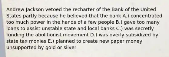 Andrew Jackson vetoed the recharter of the Bank of the United States partly because he believed that the bank A.) concentrated too much power in the hands of a few people B.) gave too many loans to assist unstable state and local banks C.) was secretly funding the abolitionist movement D.) was overly subsidized by state tax monies E.) planned to create new paper money unsupported by gold or silver