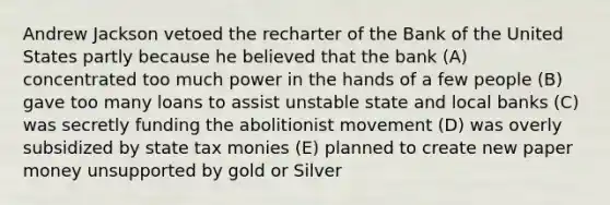 Andrew Jackson vetoed the recharter of the Bank of the United States partly because he believed that the bank (A) concentrated too much power in the hands of a few people (B) gave too many loans to assist unstable state and local banks (C) was secretly funding the abolitionist movement (D) was overly subsidized by state tax monies (E) planned to create new paper money unsupported by gold or Silver