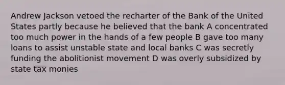 Andrew Jackson vetoed the recharter of the Bank of the United States partly because he believed that the bank A concentrated too much power in the hands of a few people B gave too many loans to assist unstable state and local banks C was secretly funding the abolitionist movement D was overly subsidized by state tax monies