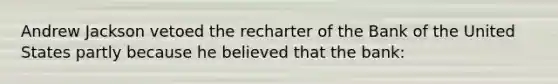 Andrew Jackson vetoed the recharter of the Bank of the United States partly because he believed that the bank: